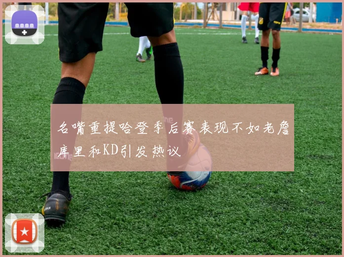 名嘴重提哈登季后赛表现不如老詹库里和KD引发热议