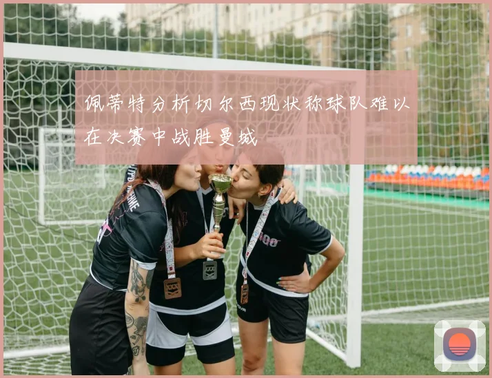 佩蒂特分析切尔西现状称球队难以在决赛中战胜曼城