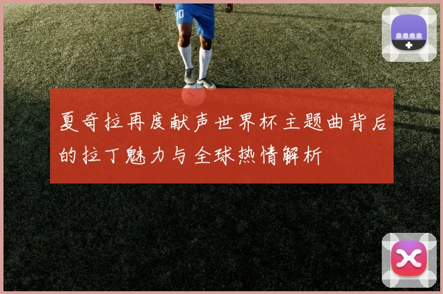 夏奇拉再度献声世界杯主题曲背后的拉丁魅力与全球热情解析