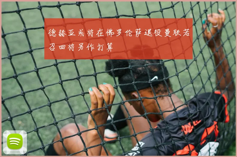 德赫亚或将在佛罗伦萨退役曼联若召回将另作打算