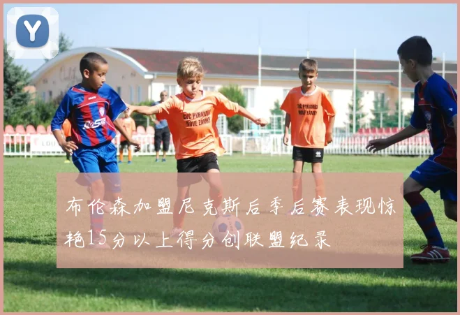 布伦森加盟尼克斯后季后赛表现惊艳15分以上得分创联盟纪录