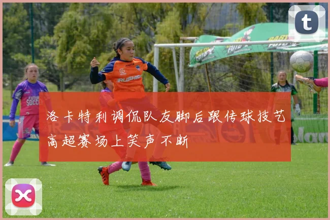 洛卡特利调侃队友脚后跟传球技艺高超赛场上笑声不断