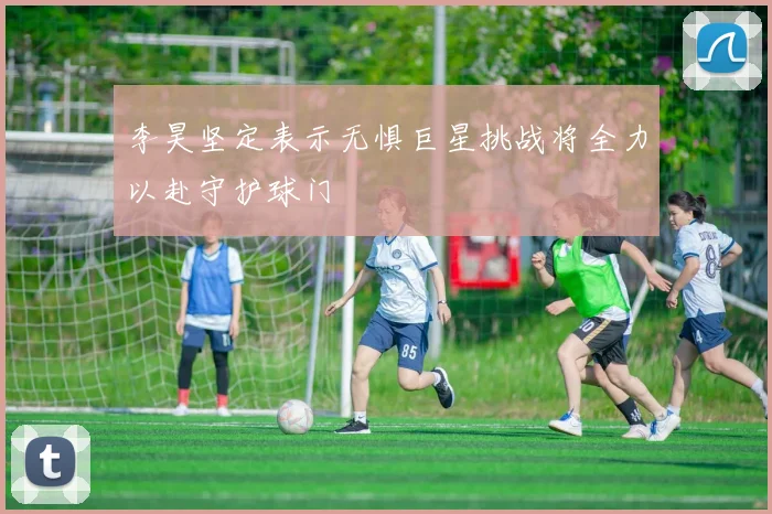 李昊坚定表示无惧巨星挑战将全力以赴守护球门