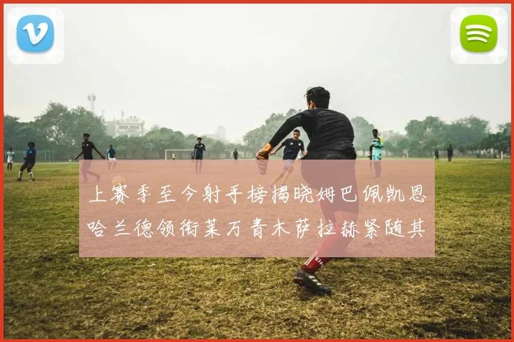 上赛季至今射手榜揭晓姆巴佩凯恩哈兰德领衔莱万青木萨拉赫紧随其后