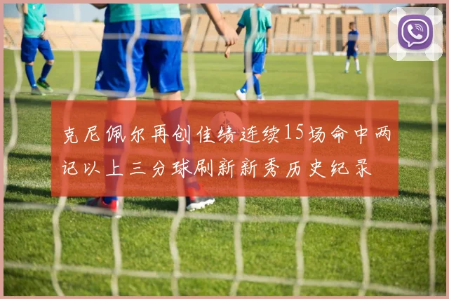 克尼佩尔再创佳绩连续15场命中两记以上三分球刷新新秀历史纪录
