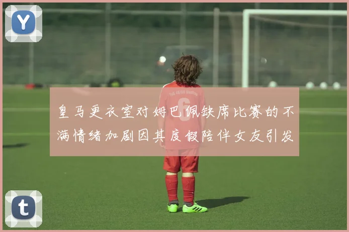 皇马更衣室对姆巴佩缺席比赛的不满情绪加剧因其度假陪伴女友引发争议