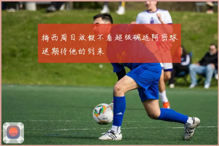 梅西周日放假不看超级碗迈阿密球迷期待他的到来