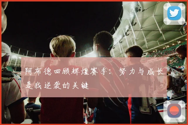 阿布德回顾辉煌赛季：努力与成长是我逆袭的关键