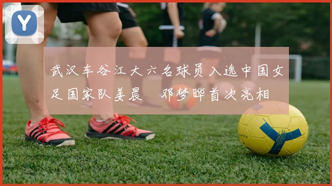 武汉车谷江大六名球员入选中国女足国家队姜晨璟邓梦晔首次亮相