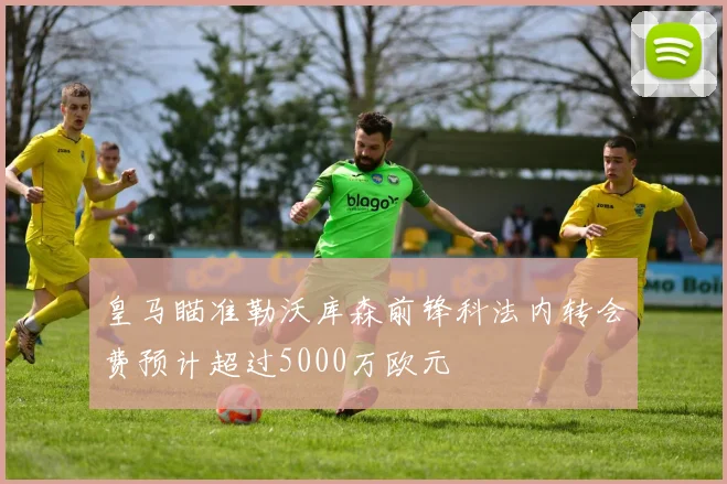 皇马瞄准勒沃库森前锋科法内转会费预计超过5000万欧元