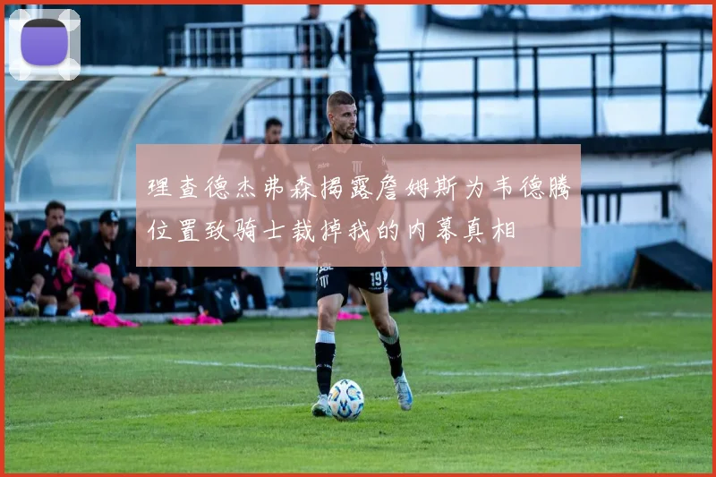 理查德杰弗森揭露詹姆斯为韦德腾位置致骑士裁掉我的内幕真相