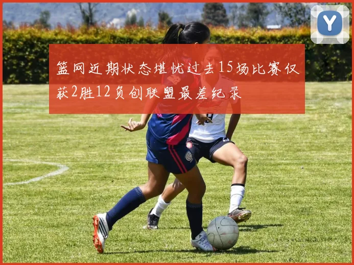 篮网近期状态堪忧过去15场比赛仅获2胜12负创联盟最差纪录