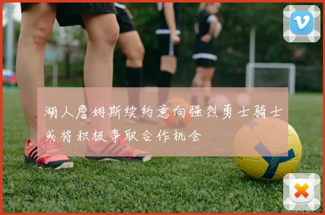 湖人詹姆斯续约意向强烈勇士骑士或将积极争取合作机会