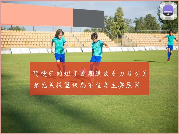 阿德巴约坦言近期进攻乏力与戈贝尔无关投篮状态不佳是主要原因